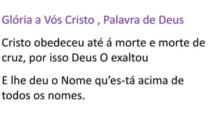 Glória a Vós Cristo , Palavra de Deus
Cristo obedeceu até á morte e morte de
cruz, por isso Deus O exaltou
E lhe deu o Nome qu’es-tá acima de
todos os nomes.
 
