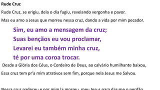 Rude Cruz
Rude Cruz, se erigiu, dela o dia fugiu, revelando vergonha e pavor.
Mas eu amo a Jesus que morreu nessa cruz, dando a vida por mim pecador.
Sim, eu amo a mensagem da cruz;
Suas bençãos eu vou proclamar,
Levarei eu também minha cruz,
té por uma coroa trocar.
Desde a Glória dos Céus, o Cordeiro de Deus, ao calvário humilhante baixou,
Essa cruz tem pr’a mim atrativos sem fim, porque nela Jesus me Salvou.
 