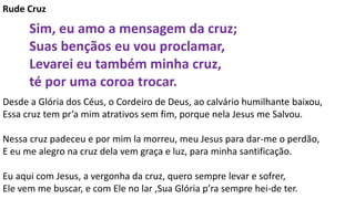 Rude Cruz
Sim, eu amo a mensagem da cruz;
Suas bençãos eu vou proclamar,
Levarei eu também minha cruz,
té por uma coroa trocar.
Desde a Glória dos Céus, o Cordeiro de Deus, ao calvário humilhante baixou,
Essa cruz tem pr’a mim atrativos sem fim, porque nela Jesus me Salvou.
Nessa cruz padeceu e por mim la morreu, meu Jesus para dar-me o perdão,
E eu me alegro na cruz dela vem graça e luz, para minha santificação.
Eu aqui com Jesus, a vergonha da cruz, quero sempre levar e sofrer,
Ele vem me buscar, e com Ele no lar ,Sua Glória p’ra sempre hei-de ter.
 
