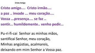 Cristo Amigo
Cristo amigo.... Cristo irmão....
a paz .. invade ... meu coração....
Vossa ...presença.... se faz ..
sentir... humildemente.. venho pedir...
Pu-ri-fi-cai Senhor as minhas mãos,
santificai Senhor, meu coração,
Minhas angústias, acalmareis,
deixando em mim Senhor a Vossa paz.
 