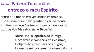 Salmo: Pai em Tuas mãos
entrego o meu Espírito
Senhor eu ponho em Vos minha esperanca,
que eu nao fique envergonhado eternamente,
em Vossas maos Senhor entrego o meu espirito
porque Vos Me salvareis, o Deus fiel.
Tornei-me o oprobio do inimigo,
o desprezo e zombaria dos visinhos,
E objeto de pavor para os amigos,
fogem de mim os que me veem pela rua.
 