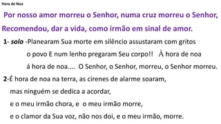 Hora de Noa
Por nosso amor morreu o Senhor, numa cruz morreu o Senhor,
Recomendou, dar a vida, como irmão em sinal de amor.
1- solo -Planearam Sua morte em silêncio assustaram com gritos
o povo E num lenho pregaram Seu corpo!! À hora de noa
á hora de noa.... O Senhor, o Senhor, morreu, o Senhor morreu.
2-É hora de noa na terra, as cirenes de alarme soaram,
mas ninguém se dedica a acordar,
e o meu irmão chora, e o meu irmão morre,
e o clamor da Sua voz, não nos doi, e o meu irmão, morre.
 