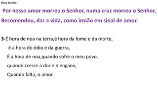Hora de Noa
Por nosso amor morreu o Senhor, numa cruz morreu o Senhor,
Recomendou, dar a vida, como irmão em sinal de amor.
3-É hora de noa na terra,é hora da fome e da morte,
é a hora do ódio e da guerra,
É a hora de noa,quando sofre o meu povo,
quando cresce a dor e o engano,
Quando falta, o amor.
 