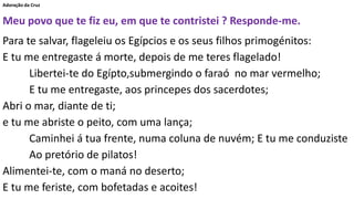 Adoração da Cruz
Meu povo que te fiz eu, em que te contristei ? Responde-me.
Para te salvar, flageleiu os Egípcios e os seus filhos primogénitos:
E tu me entregaste á morte, depois de me teres flagelado!
Libertei-te do Egípto,submergindo o faraó no mar vermelho;
E tu me entregaste, aos princepes dos sacerdotes;
Abri o mar, diante de ti;
e tu me abriste o peito, com uma lança;
Caminhei á tua frente, numa coluna de nuvém; E tu me conduziste
Ao pretório de pilatos!
Alimentei-te, com o maná no deserto;
E tu me feriste, com bofetadas e acoites!
 