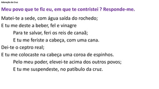 Adoração da Cruz
Meu povo que te fiz eu, em que te contristei ? Responde-me.
Matei-te a sede, com água saída do rochedo;
E tu me deste a beber, fel e vinagre
Para te salvar, feri os reis de canaã;
E tu me feriste a cabeça, com uma cana.
Dei-te o ceptro real;
E tu me colocaste na cabeça uma coroa de espinhos.
Pelo meu poder, elevei-te acima dos outros povos;
E tu me suspendeste, no patíbulo da cruz.
 