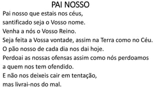 PAI NOSSO
Pai nosso que estais nos céus,
santificado seja o Vosso nome.
Venha a nós o Vosso Reino.
Seja feita a Vossa vontade, assim na Terra como no Céu.
O pão nosso de cada dia nos dai hoje.
Perdoai as nossas ofensas assim como nós perdoamos
a quem nos tem ofendido.
E não nos deixeis cair em tentação,
mas livrai-nos do mal.
 
