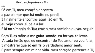 Meu coração pertence a Ti -
solo
Só em Ti, meu coração encontra
a paz o amor que há muito eu perdi,
E finalmente encontro aqui Só em Ti,
eu vejo como é bela a luz,
E lá no símbolo da Tua cruz o meu caminho eu vou seguir.
Com Tuas mãos a me guiar aonde eu for vou te levar,
A cada irmão que eu encontrar do Teu amor eu vou falar,
E mostrarei que só em Ti o verdadeiro amor senti,
E para sempre em minha vida meu coração pertence a Ti,
 