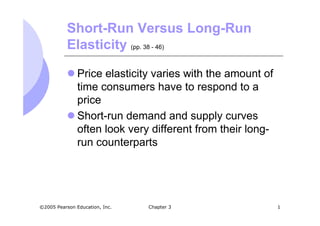 Short-Run Versus Long-Run
           Elasticity (pp. 38 - 46)

               Price elasticity varies with the amount of
               time consumers have to respond to a
               price
               Short-run demand and supply curves
               often look very different from their long-
               run counterparts




©2005 Pearson Education, Inc.   Chapter 3                   1
 