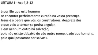 LEITURA I - Act 4,8-12
é por Ele que este homem
se encontra perfeitamente curado na vossa presença.
Jesus é a pedra que vós, os construtores, desprezastes
e que veio a tornar-se pedra angular.
E em nenhum outro há salvação,
pois não existe debaixo do céu outro nome, dado aos homens,
pelo qual possamos ser salvos».
 