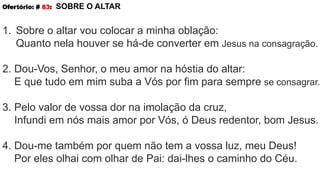 Ofertório: # 83: SOBRE O ALTAR
1. Sobre o altar vou colocar a minha oblação:
Quanto nela houver se há-de converter em Jesus na consagração.
2. Dou-Vos, Senhor, o meu amor na hóstia do altar:
E que tudo em mim suba a Vós por fim para sempre se consagrar.
3. Pelo valor de vossa dor na imolação da cruz,
Infundi em nós mais amor por Vós, ó Deus redentor, bom Jesus.
4. Dou-me também por quem não tem a vossa luz, meu Deus!
Por eles olhai com olhar de Pai: dai-lhes o caminho do Céu.
 