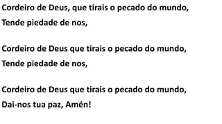 Cordeiro de Deus, que tirais o pecado do mundo,
Tende piedade de nos,
Cordeiro de Deus que tirais o pecado do mundo,
Tende piedade de nos,
Cordeiro de Deus que tirais o pecado do mundo,
Dai-nos tua paz, Amén!
 