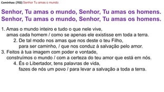 Cominhao: (702) Senhor Tu amas o mundo
Senhor, Tu amas o mundo, Senhor, Tu amas os homens.
Senhor, Tu amas o mundo, Senhor, Tu amas os homens.
1. Amas o mundo inteiro e tudo o que nele vive,
amas cada homem / como se apenas ele existisse em toda a terra.
2. De tal modo nos amas que nos deste o teu Filho,
para ser caminho, / que nos conduz à salvação pelo amor.
3. Feitos à tua imagem com poder e vontade,
construímos o mundo / com a certeza do teu amor que está em nós.
4. És o Libertador, tens palavras de vida,
fazes de nós um povo / para levar a salvação a toda a terra.
 