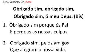 FINAL: OBRIGADO SIM (# 209)
Obrigado sim, obrigado sim,
Obrigado sim, ó meu Deus. (Bis)
1. Obrigado sim porque és Pai
E perdoas as nossas culpas.
2. Obrigado sim, pelos amigos
Que alegram a nossa vida.
 