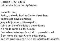 LEITURA I - Act 4,8-12
Leitura dos Actos dos Apóstolos
Naqueles dias,
Pedro, cheio do Espírito Santo, disse-lhes:
«Chefes do povo e anciãos,
já que hoje somos interrogados
sobre um benefício feito a um enfermo
e o modo como ele foi curado,
ficai sabendo todos vós e todo o povo de Israel:
É em nome de Jesus Cristo, o Nazareno,
que vós crucificastes e Deus ressuscitou dos mortos,
 