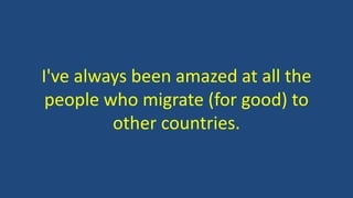 I've always been amazed at all the
people who migrate (for good) to
other countries.
 
