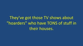 They've got those TV shows about
"hoarders" who have TONS of stuff in
their houses.
 