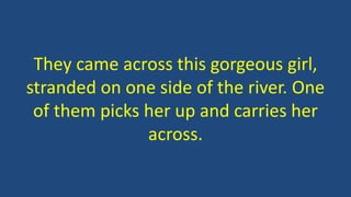 They came across this gorgeous girl,
stranded on one side of the river. One
of them picks her up and carries her
across.
 