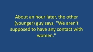 About an hour later, the other
(younger) guy says, "We aren't
supposed to have any contact with
women."
 