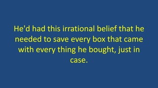 He'd had this irrational belief that he
needed to save every box that came
with every thing he bought, just in
case.
 