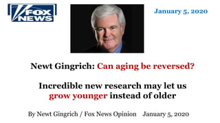 Newt Gingrich: Can aging be reversed?
Incredible new research may let us
grow younger instead of older
By Newt Gingrich / Fox News Opinion January 5, 2020
January 5, 2020
 