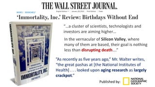 “…a cluster of scientists, technologists and
investors are aiming higher…
”As recently as five years ago,” Mr. Walter writes,
“the great pashas at [the National Institutes of
Health] . . . looked upon aging research as largely
crackpot.”
Published by:
In the vernacular of Silicon Valley, where
many of them are based, their goal is nothing
less than disrupting death….”
 
