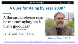 December 2, 2015
George Church, Ph.D.
A Cure for Aging by Year 2030?
https://www.washingtonpost.com/news/achenblog/wp/2015/12/02/professor-george-church-says-he-can-reverse-the-aging-process/
 