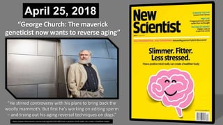April 25, 2018
https://www.newscientist.com/article/mg23931920-600-how-a-positive-mind-really-can-create-a-healthier-body/
“George Church: The maverick
geneticist now wants to reverse aging”
“He stirred controversy with his plans to bring back the
woolly mammoth. But first he's working on editing sperm
– and trying out his aging reversal techniques on dogs.”
 