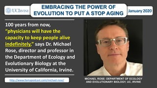 100 years from now,
“physicians will have the
capacity to keep people alive
indefinitely,” says Dr. Michael
Rose, director and professor in
the Department of Ecology and
Evolutionary Biology at the
University of California, Irvine.
MICHAEL ROSE: DEPARTMENT OF ECOLOGY
AND EVOLUTIONARY BIOLOGY, UC, IRVINE
January 2020
EMBRACING THE POWER OF
EVOLUTION TO PUT A STOP AGING
http://www.llamapodcast.com/michael-rose/
 