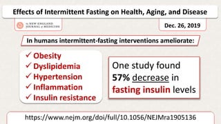 https://www.nejm.org/doi/full/10.1056/NEJMra1905136
Effects of Intermittent Fasting on Health, Aging, and Disease
Dec. 26, 2019
 Obesity
 Dyslipidemia
 Hypertension
 Inflammation
 Insulin resistance
In humans intermittent-fasting interventions ameliorate:
One study found
57% decrease in
fasting insulin levels
 