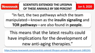 “In fact, the two pathways which the team
manipulated—known as the insulin signaling and
TOR pathways—are also found in people.
This means that the latest results could
have implications for the development of
new anti-aging therapies.”
SCIENTISTS EXTENDED THE LIFESPAN
OF THESE ANIMALS BY 500 PERCENT
Jan 9, 2020
https://www.newsweek.com/scientists-extend-lifespan-animals-500-percent-1481241
 