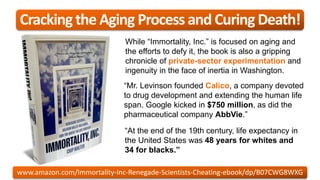 “At the end of the 19th century, life expectancy in
the United States was 48 years for whites and
34 for blacks.”
“Mr. Levinson founded Calico, a company devoted
to drug development and extending the human life
span. Google kicked in $750 million, as did the
pharmaceutical company AbbVie.”
While “Immortality, Inc.” is focused on aging and
the efforts to defy it, the book is also a gripping
chronicle of private-sector experimentation and
ingenuity in the face of inertia in Washington.
Cracking the Aging Process and Curing Death!
www.amazon.com/Immortality-Inc-Renegade-Scientists-Cheating-ebook/dp/B07CWG8WXG
 