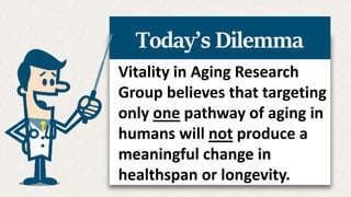 Vitality in Aging Research
Group believes that targeting
only one pathway of aging in
humans will not produce a
meaningful change in
healthspan or longevity.
Today’s Dilemma
 