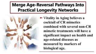 itality in Aging believes a
cocktail of CR mimetics
combined with several non-CR
mimetic treatments will have a
significant impact on health and
age-related diseases as
measured by markers of
biological age.
 