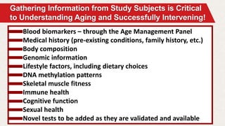 Gathering Information from Study Subjects is Critical
to Understanding Aging and Successfully Intervening!
Blood biomarkers – through the Age Management Panel
Medical history (pre-existing conditions, family history, etc.)
Body composition
Genomic information
Lifestyle factors, including dietary choices
DNA methylation patterns
Skeletal muscle fitness
Immune health
Cognitive function
Sexual health
Novel tests to be added as they are validated and available
 