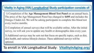 Vitality inAging (VIA) Longitudinal Study participation consists of:
1) Completion of the Age Management Blood Test Panel on an annual basis.
The price of the Age Management Panel has changed to $495 and includes the
Omega-3 Index kit. We will be asking participants to complete this blood test
every twelve months.
2) Completion of annual surveys that will be available online. After the initial
survey, we will ask you to update any health or demographic data every year.
3) Additional surveys may be sent out that focus on specific topics, such as diet,
skin health, and various lifestyle choices. These additional surveys will be
optional.
To enroll in VIA Longitudinal Study: VitalityInAging.org/
 