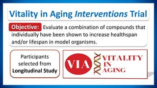 Participants
selected from
Longitudinal Study
Vitality in Aging Interventions Trial
Objective: Evaluate a combination of compounds that
individually have been shown to increase healthspan
and/or lifespan in model organisms.
 