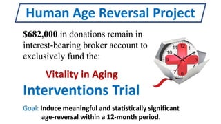 Human Age Reversal Project
Goal: Induce meaningful and statistically significant
age-reversal within a 12-month period.
Vitality in Aging
Interventions Trial
$682,000 in donations remain in
interest-bearing broker account to
exclusively fund the:
 