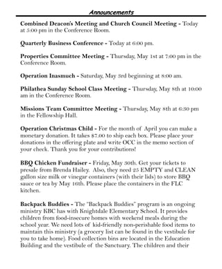 Announcements
Combined Deacon’s Meeting and Church Council Meeting - Today
at 5:00 pm in the Conference Room.
Quarterly Business Conference - Today at 6:00 pm.
Properties Committee Meeting - Thursday, May 1st at 7:00 pm in the
Conference Room.
Operation Inasmuch - Saturday, May 3rd beginning at 8:00 am.
Philathea Sunday School Class Meeting - Thursday, May 8th at 10:00
am in the Conference Room.
Missions Team Committee Meeting - Thursday, May 8th at 6:30 pm
in the Fellowship Hall.
Operation Christmas Child - For the month of April you can make a
monetary donation. It takes $7.00 to ship each box. Please place your
donations in the offering plate and write OCC in the memo section of
your check. Thank you for your contributions!
BBQ Chicken Fundraiser - Friday, May 30th. Get your tickets to
presale from Brenda Hailey. Also, they need 25 EMPTY and CLEAN
gallon size milk or vinegar containers (with their lids) to store BBQ
sauce or tea by May 16th. Please place the containers in the FLC
kitchen.
Backpack Buddies - The “Backpack Buddies” program is an ongoing
ministry KBC has with Knightdale Elementary School. It provides
children from food-insecure homes with weekend meals during the
school year. We need lots of kid-friendly non-perishable food items to
maintain this ministry (a grocery list can be found in the vestibule for
you to take home). Food collection bins are located in the Education
Building and the vestibule of the Sanctuary. The children and their
 