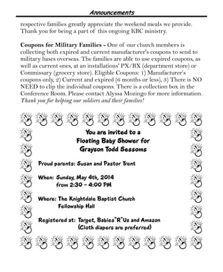 Announcements
respective families greatly appreciate the weekend meals we provide.
Thank you for being a part of this ongoing KBC ministry.
Coupons for Military Families - One of our church members is
collecting both expired and current manufacturer's coupons to send to
military bases overseas. The families are able to use expired coupons, as
well as current ones, at an installations' PX/BX (department store) or
Commissary (grocery store). Eligible Coupons: 1) Manufacturer’s
coupons only, 2) Current and expired (6 months or less), 3) There is NO
NEED to clip the individual coupons. There is a collection box in the
Conference Room. Please contact Alyssa Mozingo for more information.
Thank you for helping our soldiers and their families!
You are invited to aYou are invited to aYou are invited to aYou are invited to a
Floating Baby Shower forFloating Baby Shower forFloating Baby Shower forFloating Baby Shower for
Grayson Todd SessomsGrayson Todd SessomsGrayson Todd SessomsGrayson Todd Sessoms
Proud parents: Susan and Pastor Trent
When: Sunday, May 4th, 2014
from 2:30 - 4:00 PM
Where: The Knightdale Baptist Church
Fellowship Hall
Registered at: Target, Babies“R”Us and Amazon
(Cloth diapers are preferred)
 