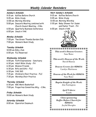 This week’s Deacon Greeter:
Sam Maise
This week’s Deacon of the Week:
David Hinton
Deacon Greeter for 05/04/14:
Carolyn Martinson
Deacon of the Week for 05/04/14:
Sam Maise
Baptist Knight of the Week:
Jim Farrington
April Ushers:
Youth
Class sponsoring
Koffee Before Church for
05/04/14:
Joyful Disciples
Sunday’s Schedule
9:15 am Koffee Before Church
9:45 am Bible Study
11:00 am Morning Worship
5:00 pm Deacon’s Meeting combined with
Church Council Meeting - C.Rm.
6:00 pm Quarterly Business Conference
6:00 pm Snack n YAK
Monday Schedule
7:00 pm Two Green Thumbs Garden Club
7:00 pm Women’s Book Study
Tuesday Schedule
10:00 am BALL Club
6:00 pm FLC Reserved
Wednesday Schedule
6:00 pm Faith Expressions - Sanctuary
6:30 pm Adult Bible Study - FH
6:30 pm Mission Friends
6:30 pm RA’s and GA’s - FLC
6:30 pm YAK 360
7:15 pm Children’s Choir Practice - FLC
7:30 pm Worship Choir Practice
Thursday Schedule
6:30 pm KBC Men’s Basketball
7:00 pm Properties Committee Mtg. - C.Rm.
Friday Schedule
10:00 am Women’s Book Study
Saturday Schedule
8:00 am Operation Inasmuch
Weekly Calendar Reminders
Next Sunday’s Schedule
9:15 am Koffee Before Church
9:45 am Bible Study
11:00 am Morning Worship
2:30 pm Baby Shower for Susan
and Pastor Trent - FH
6:00 pm Snack n YAK
 