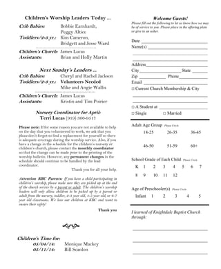 Welcome Guests!
Please fill out the following to let us know how we may
be of service to you. Please place in the offering plate
or give to an usher.
Date ______________________________
Name(s) ___________________________
__________________________________
__________________________________
Address____________________________
City___________________ State _______
Zip ____________ Phone_____________
Email _____________________________
□ Current Church Membership & City
__________________________________
__________________________________
□ A Student at ______________________
□ Single □ Married
Adult Age Group Please Circle
18-25 26-35 36-45
46-50 51-59 60+
School Grade of Each Child Please Circle
K 1 2 3 4 5 6 7
8 9 10 11 12
Age of Preschooler(s) Please Circle
Infant 1 2 3 4 5
I learned of Knightdale Baptist Church
through:
__________________________________
__________________________________
__________________________________
Children’s Time for:
05/04/14: Monique Mackey
05/11/14: Bill Scanlon
Children’s Worship Leaders Today ...
Crib Babies: Bobbie Earnhardt,
Peggy Altice
Toddlers/2-3 yr.: Kim Cameron,
Bridgett and Jesse Ward
Children’s Church: James Lucas
Assistants: Brian and Holly Martin
Next Sunday’s Leaders ...
Crib Babies: Cheryl and Rachel Jackson
Toddlers/2-3 yr.: Volunteers Needed
Mike and Angie Wallis
Children’s Church: James Lucas
Assistants: Kristin and Tim Poirier
Nursery Coordinator for April:
Terri Lucas (919) 366-9517
Please note: If for some reason you are not available to help
on the day that you volunteered to work, we ask that you
please don’t forget to find a replacement for yourself so there
is adequate coverage during the worship service. Also, if you
have a change in the schedule for the children’s nursery or
children’s church, please contact the monthly coordinator
so that the change can be made prior to the printing of the
worship bulletin. However, any permanent changes in the
schedule should continue to be handled by the lead
coordinator.
Thank you for all your help.
Attention KBC Parents: If you have a child participating in
children’s worship, please make sure they are picked up at the end
of the church service by a parent or adult. The children’s worship
leaders will only allow children to be picked up by a parent or
adult from the nursery, toddler, 2-3 year old, 4-5 year old, or 6-7
year old classrooms. We love our children at KBC and want to
ensure their safety!
Thank you
 