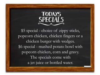 $5 special - choice of zippy sticks,
popcorn chicken, chicken fingers or a
chicken burger with wedges.
$6 special - mashed potato bowl with
popcorn chicken, corn and gravy.
The specials come with
a jet juice or bottled water.
 