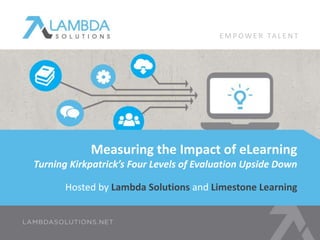 Hosted by Lambda Solutions and Limestone Learning
Measuring the Impact of eLearning
Turning Kirkpatrick’s Four Levels of Evaluation Upside Down
E M P OW E R TA L E N T
 