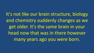 It's not like our brain structure, biology
and chemistry suddenly changes as we
get older. It's the same brain in your
head now that was in there however
many years ago you were born.
 