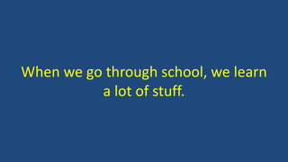 When we go through school, we learn
a lot of stuff.
 