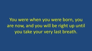 You were when you were born, you
are now, and you will be right up until
you take your very last breath.
 
