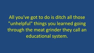 All you've got to do is ditch all those
"unhelpful" things you learned going
through the meat grinder they call an
educational system.
 