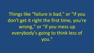Things like "failure is bad," or "if you
don't get it right the first time, you're
wrong," or "if you mess up
everybody's going to think less of
you."
 