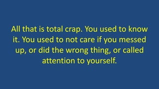 All that is total crap. You used to know
it. You used to not care if you messed
up, or did the wrong thing, or called
attention to yourself.
 