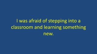 I was afraid of stepping into a
classroom and learning something
new.
 